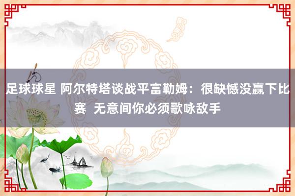 足球球星 阿尔特塔谈战平富勒姆：很缺憾没赢下比赛  无意间你必须歌咏敌手