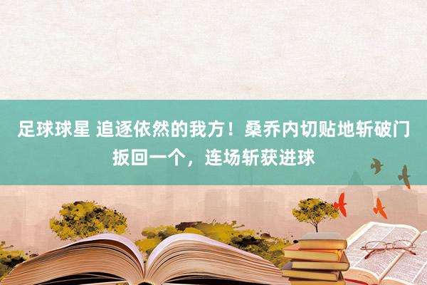 足球球星 追逐依然的我方！桑乔内切贴地斩破门扳回一个，连场斩获进球