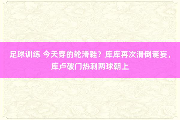 足球训练 今天穿的轮滑鞋？库库再次滑倒诞妄，库卢破门热刺两球朝上