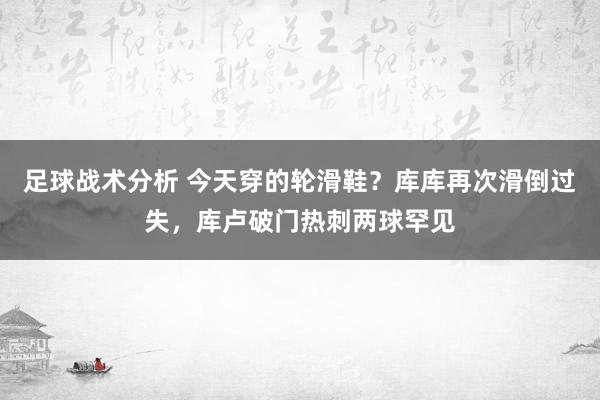 足球战术分析 今天穿的轮滑鞋？库库再次滑倒过失，库卢破门热刺两球罕见