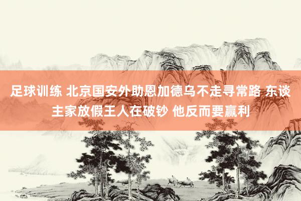 足球训练 北京国安外助恩加德乌不走寻常路 东谈主家放假王人在破钞 他反而要赢利