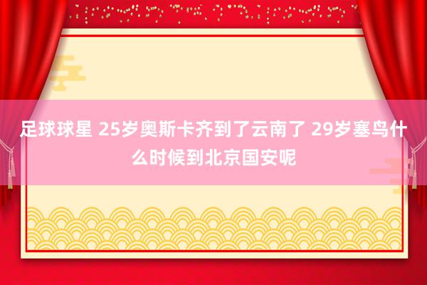 足球球星 25岁奥斯卡齐到了云南了 29岁塞鸟什么时候到北京国安呢