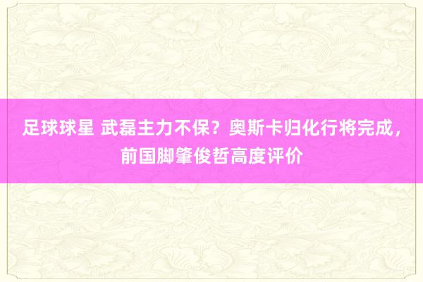 足球球星 武磊主力不保？奥斯卡归化行将完成，前国脚肇俊哲高度评价