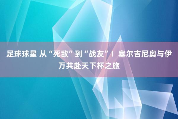 足球球星 从“死敌”到“战友”！塞尔吉尼奥与伊万共赴天下杯之旅