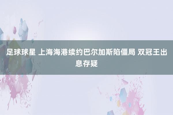 足球球星 上海海港续约巴尔加斯陷僵局 双冠王出息存疑