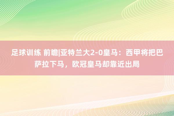 足球训练 前瞻|亚特兰大2-0皇马：西甲将把巴萨拉下马，欧冠皇马却靠近出局