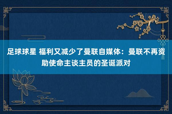 足球球星 福利又减少了曼联自媒体：曼联不再资助使命主谈主员的圣诞派对